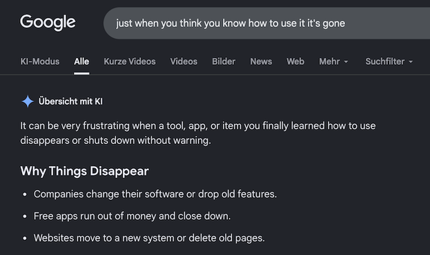 Google screenshot. Search term was "just when you think you know how to use it it's gone".

Google shows me a huge block of LLM-generated text that starts with "It can be very frustrating when a tool, app or item you finally learned how to use disappears" and goes on to literally explain why things disappear. For example, companies drop software features or free apps run out of money.

Since you're reading the alt text I feel bad about saying that this is so bonkers you'd have to see it to …